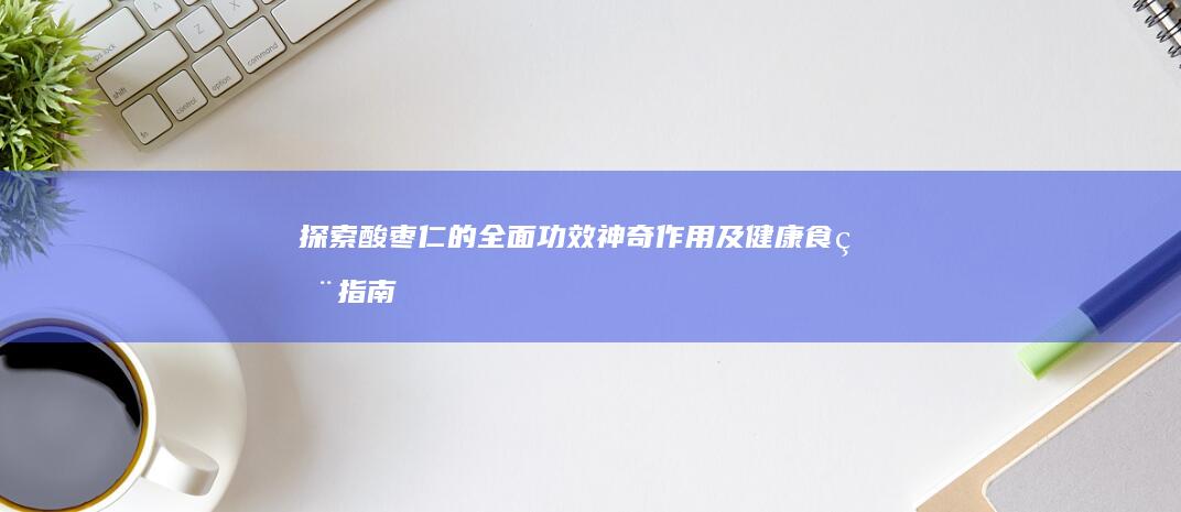 探索酸枣仁的全面功效、神奇作用及健康食用指南